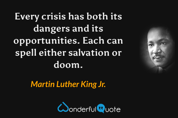 Every crisis has both its dangers and its opportunities.  Each can spell either salvation or doom. - Martin Luther King Jr. quote.
