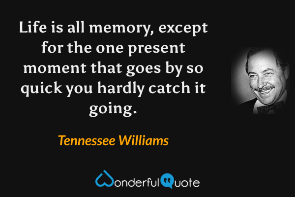 Life is all memory, except for the one present moment that goes by so quick you hardly catch it going. - Tennessee Williams quote.