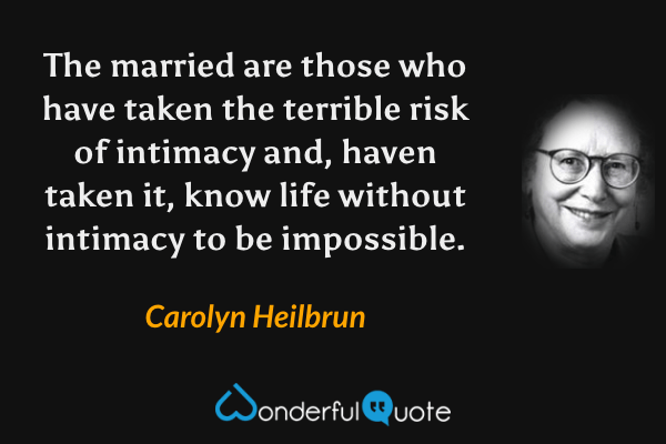The married are those who have taken the terrible risk of intimacy and, haven taken it, know life without intimacy to be impossible. - Carolyn Heilbrun quote.