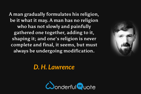 A man gradually formulates his religion, be it what it may.  A man has no religion who has not slowly and painfully gathered one together, adding to it, shaping it; and one's religion is never complete and final, it seems, but must always be undergoing modification. - D. H. Lawrence quote.