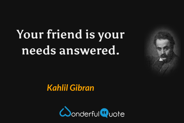 Your friend is your needs answered. - Kahlil Gibran quote.