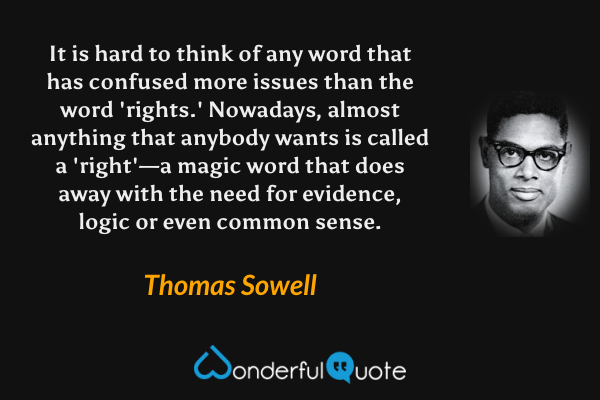 It is hard to think of any word that has confused more issues than the word 'rights.' Nowadays, almost anything that anybody wants is called a 'right'—a magic word that does away with the need for evidence, logic or even common sense. - Thomas Sowell quote.