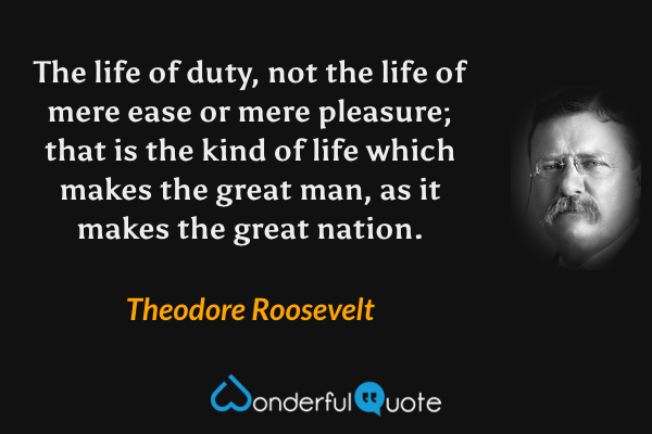 The life of duty, not the life of mere ease or mere pleasure; that is the kind of life which makes the great man, as it makes the great nation. - Theodore Roosevelt quote.