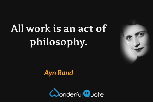 All work is an act of philosophy. - Ayn Rand quote.