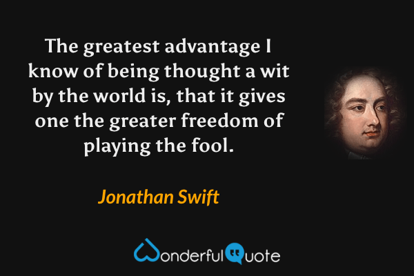 The greatest advantage I know of being thought a wit by the world is, that it gives one the greater freedom of playing the fool. - Jonathan Swift quote.