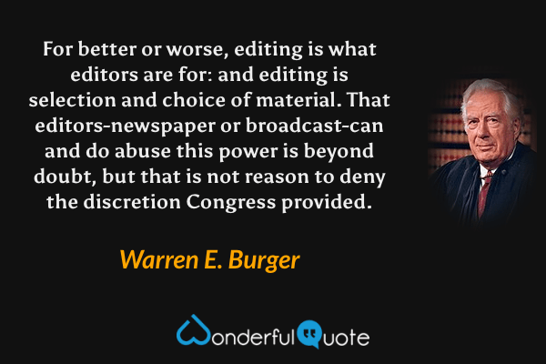 For better or worse, editing is what editors are for: and editing is selection and choice of material. That editors-newspaper or broadcast-can and do abuse this power is beyond doubt, but that is not reason to deny the discretion Congress provided. - Warren E. Burger quote.