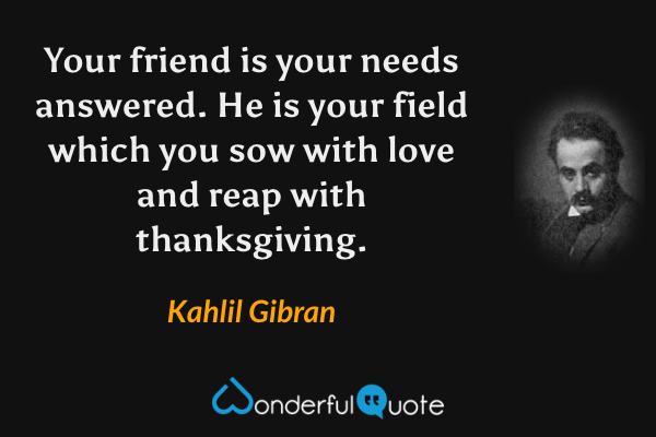 Your friend is your needs answered.  He is your field which you sow with love and reap with thanksgiving. - Kahlil Gibran quote.