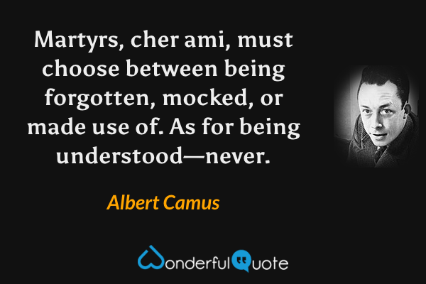 Martyrs, cher ami, must choose between being forgotten, mocked, or made use of.  As for being understood—never. - Albert Camus quote.