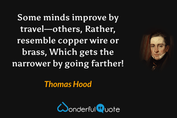 Some minds improve by travel—others,
Rather, resemble copper wire or brass,
Which gets the narrower by going farther! - Thomas Hood quote.