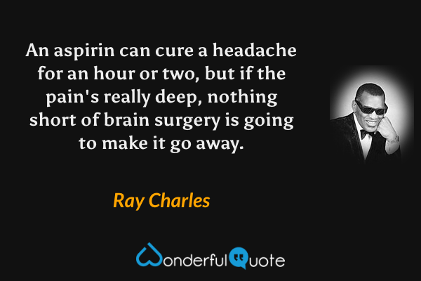 An aspirin can cure a headache for an hour or two, but if the pain's really deep, nothing short of brain surgery is going to make it go away. - Ray Charles quote.