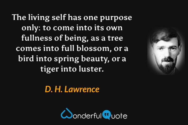 The living self has one purpose only: to come into its own fullness of being, as a tree comes into full blossom, or a bird into spring beauty, or a tiger into luster. - D. H. Lawrence quote.