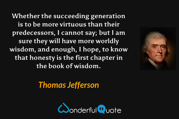Whether the succeeding generation is to be more virtuous than their predecessors, I cannot say; but I am sure they will have more worldly wisdom, and enough, I hope, to know that honesty is the first chapter in the book of wisdom. - Thomas Jefferson quote.