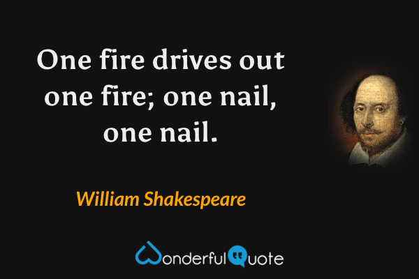 One fire drives out one fire; one nail, one nail. - William Shakespeare quote.
