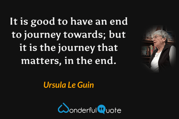 It is good to have an end to journey towards; but it is the journey that matters, in the end. - Ursula Le Guin quote.