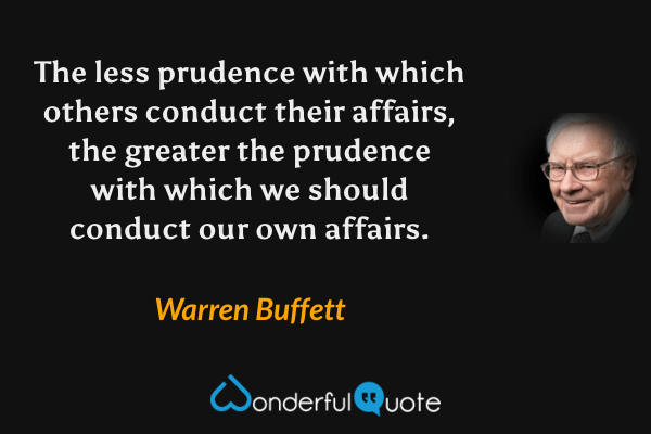 The less prudence with which others conduct their affairs, the greater the prudence with which we should conduct our own affairs. - Warren Buffett quote.