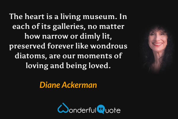 The heart is a living museum. In each of its galleries, no matter how narrow or dimly lit, preserved forever like wondrous diatoms, are our moments of loving and being loved. - Diane Ackerman quote.