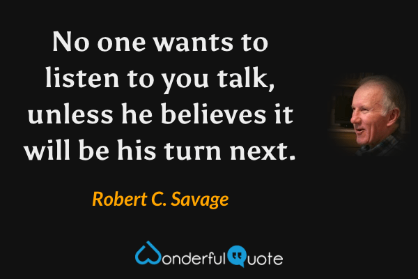 No one wants to listen to you talk, unless he believes it will be his turn next. - Robert C. Savage quote.