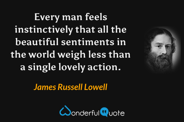 Every man feels instinctively that all the beautiful sentiments in the world weigh less than a single lovely action. - James Russell Lowell quote.
