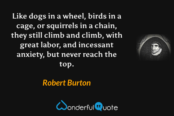 Like dogs in a wheel, birds in a cage, or squirrels in a chain, they still climb and climb, with great labor, and incessant anxiety, but never reach the top. - Robert Burton quote.