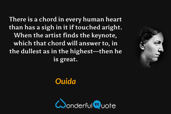 There is a chord in every human heart than has a sigh in it if touched aright. When the artist finds the keynote, which that chord will answer to, in the dullest as in the highest—then he is great. - Ouida quote.