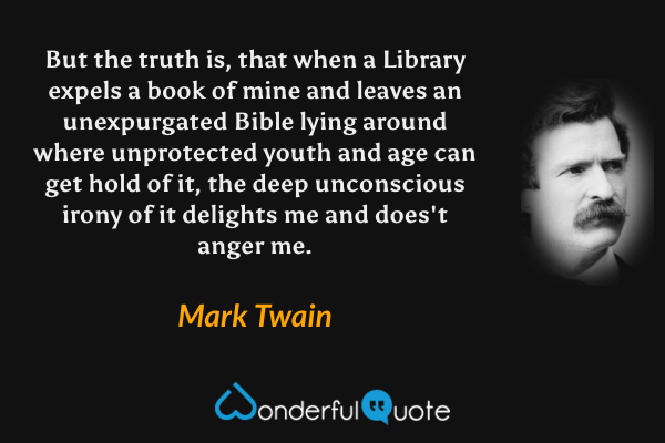 But the truth is, that when a Library expels a book of mine and leaves an unexpurgated Bible lying around where unprotected youth and age can get hold of it, the deep unconscious irony of it delights me and does't anger me. - Mark Twain quote.
