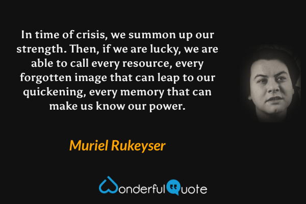 In time of crisis, we summon up our strength.  Then, if we are lucky, we are able to call every resource, every forgotten image that can leap to our quickening, every memory that can make us know our power. - Muriel Rukeyser quote.