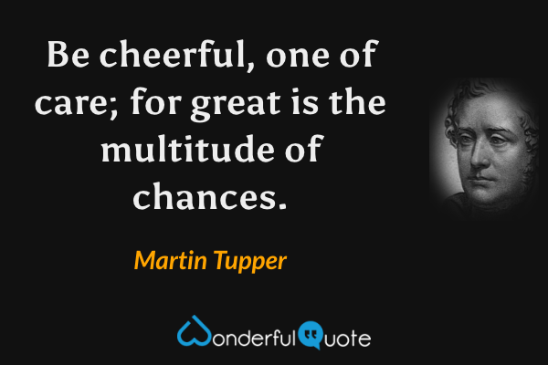 Be cheerful, one of care; for great is the multitude of chances. - Martin Tupper quote.