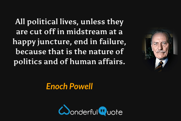 All political lives, unless they are cut off in midstream at a happy juncture, end in failure, because that is the nature of politics and of human affairs. - Enoch Powell quote.