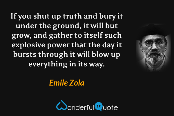 If you shut up truth and bury it under the ground, it will but grow, and gather to itself such explosive power that the day it bursts through it will blow up everything in its way. - Emile Zola quote.