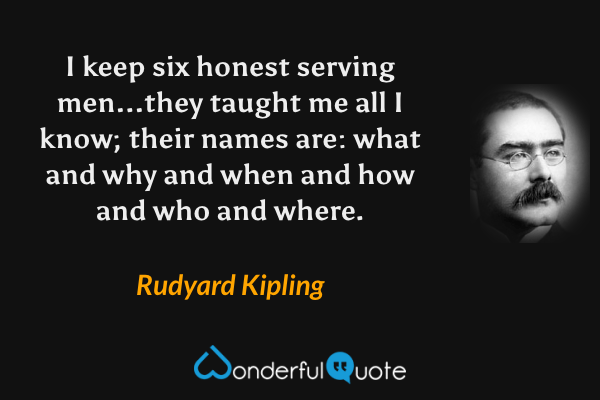I keep six honest serving men...they taught me all I know; their names are: what and why and when and how and who and where. - Rudyard Kipling quote.