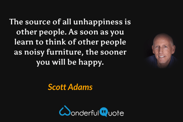The source of all unhappiness is other people. As soon as you learn to think of other people as noisy furniture, the sooner you will be happy. - Scott Adams quote.