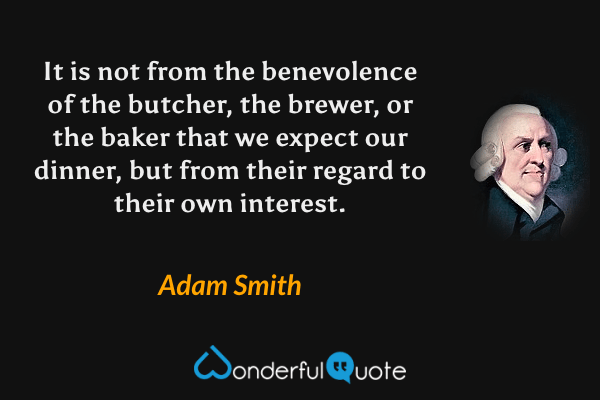 It is not from the benevolence of the butcher, the brewer, or the baker that we expect our dinner, but from their regard to their own interest. - Adam Smith quote.