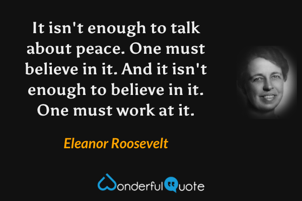 It isn't enough to talk about peace. One must believe in it. And it isn't enough to believe in it. One must work at it. - Eleanor Roosevelt quote.