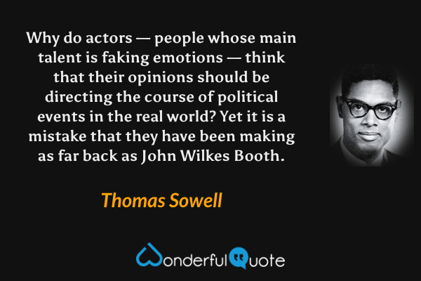 Why do actors — people whose main talent is faking emotions — think that their opinions should be directing the course of political events in the real world? Yet it is a mistake that they have been making as far back as John Wilkes Booth. - Thomas Sowell quote.