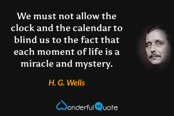 We must not allow the clock and the calendar to blind us to the fact that each moment of life is a miracle and mystery. - H. G. Wells quote.