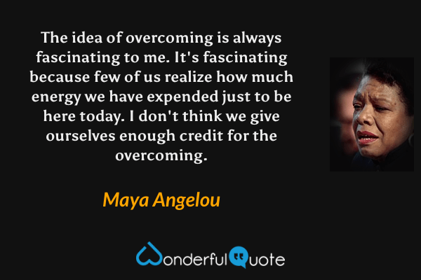 The idea of overcoming is always fascinating to me. It's fascinating because few of us realize how much energy we have expended just to be here today. I don't think we give ourselves enough credit for the overcoming. - Maya Angelou quote.