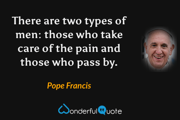 There are two types of men: those who take care of the pain and those who pass by. - Pope Francis quote.