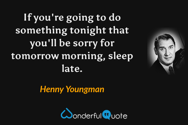 If you're going to do something tonight that you'll be sorry for tomorrow morning, sleep late. - Henny Youngman quote.