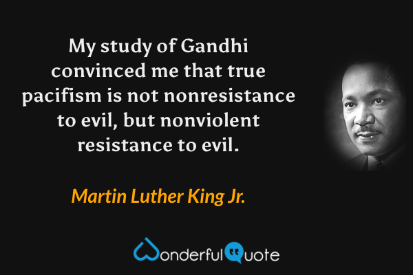 My study of Gandhi convinced me that true pacifism is not nonresistance to evil, but nonviolent resistance to evil. - Martin Luther King Jr. quote.
