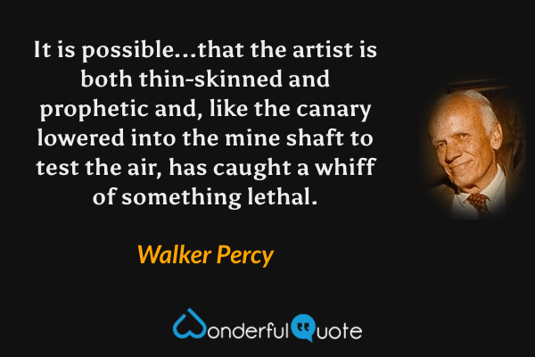 It is possible...that the artist is both thin-skinned and prophetic and, like the canary lowered into the mine shaft to test the air, has caught a whiff of something lethal. - Walker Percy quote.