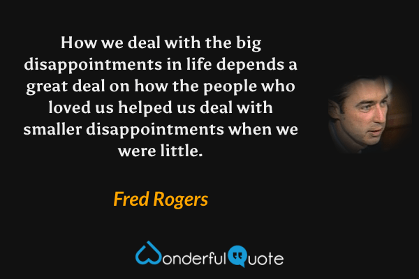 How we deal with the big disappointments in life depends a great deal on how the people who loved us helped us deal with smaller disappointments when we were little. - Fred Rogers quote.