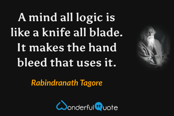 A mind all logic is like a knife all blade.  It makes the hand bleed that uses it. - Rabindranath Tagore quote.