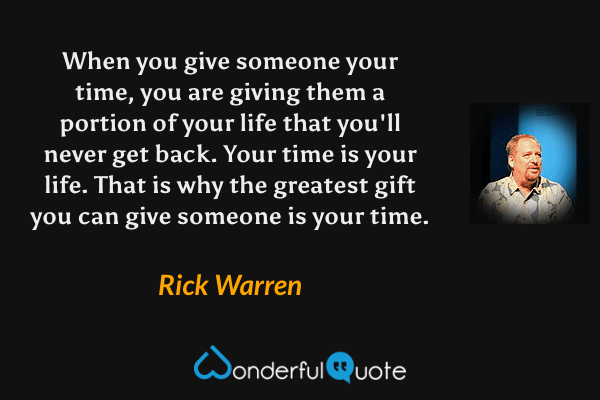 When you give someone your time, you are giving them a portion of your life that you'll never get back.  Your time is your life.  That is why the greatest gift you can give someone is your time. - Rick Warren quote.