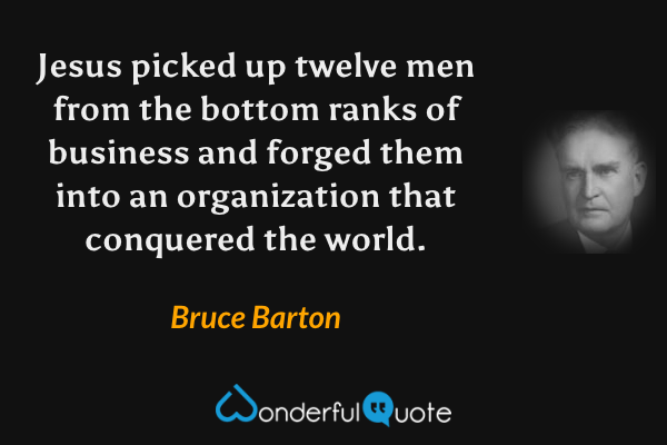 Jesus picked up twelve men from the bottom ranks of business and forged them into an organization that conquered the world. - Bruce Barton quote.