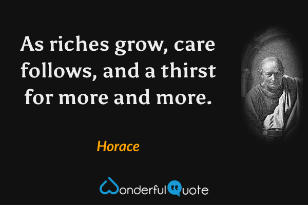 As riches grow, care follows, and a thirst for more and more. - Horace quote.