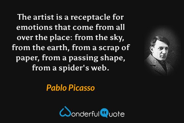 The artist is a receptacle for emotions that come from all over the place: from the sky, from the earth, from a scrap of paper, from a passing shape, from a spider's web. - Pablo Picasso quote.