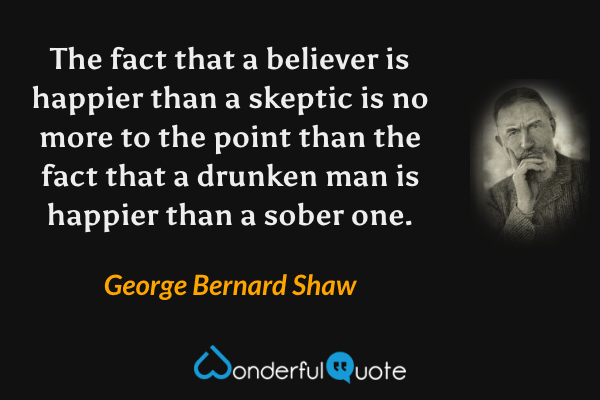 The fact that a believer is happier than a skeptic is no more to the point than the fact that a drunken man is happier than a sober one. - George Bernard Shaw quote.