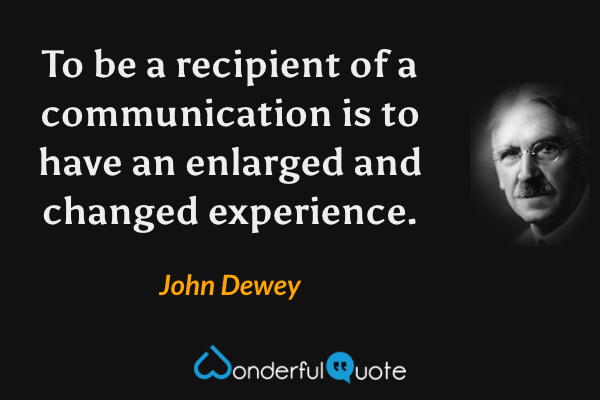 To be a recipient of a communication is to have an enlarged and changed experience. - John Dewey quote.