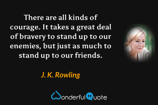 There are all kinds of courage.  It takes a great deal of bravery to stand up to our enemies, but just as much to stand up to our friends. - J. K. Rowling quote.