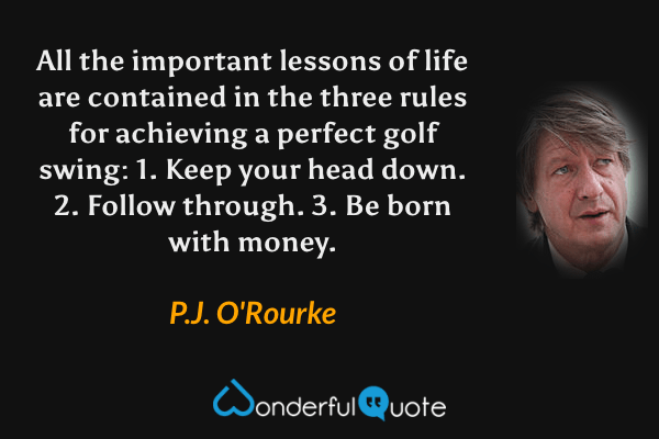 All the important lessons of life are contained in the three rules for achieving a perfect golf swing:  1. Keep your head down.  2. Follow through.  3. Be born with money. - P. J. O'Rourke quote.